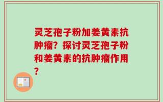 灵芝孢子粉加姜黄素抗肿瘤？探讨灵芝孢子粉和姜黄素的抗肿瘤作用？