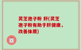 灵芝孢子粉 肝(灵芝孢子粉有助于肝健康，改善体质)