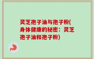 灵芝孢子油与孢子粉(身体健康的秘密：灵芝孢子油和孢子粉)