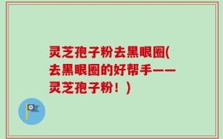 灵芝孢子粉去黑眼圈(去黑眼圈的好帮手——灵芝孢子粉！)