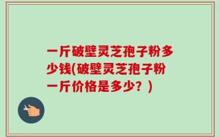 一斤破壁灵芝孢子粉多少钱(破壁灵芝孢子粉一斤价格是多少？)