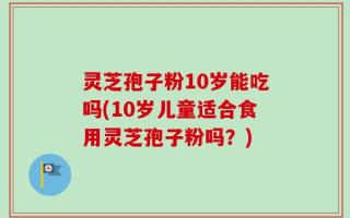 灵芝孢子粉10岁能吃吗(10岁儿童适合食用灵芝孢子粉吗？)