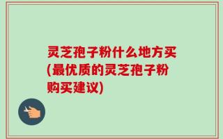灵芝孢子粉什么地方买(最优质的灵芝孢子粉购买建议)