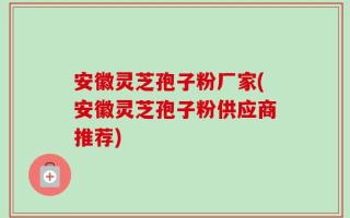 安徽灵芝孢子粉厂家(安徽灵芝孢子粉供应商推荐)