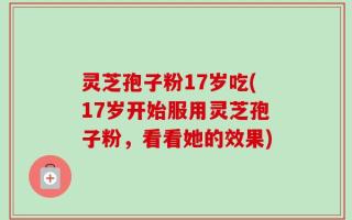 灵芝孢子粉17岁吃(17岁开始服用灵芝孢子粉，看看她的效果)