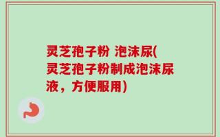 灵芝孢子粉 泡沫尿(灵芝孢子粉制成泡沫尿液，方便服用)