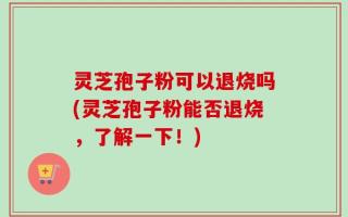 灵芝孢子粉可以退烧吗(灵芝孢子粉能否退烧，了解一下！)