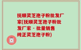 抚顺灵芝孢子粉批发厂家(抚顺灵芝孢子粉批发厂家 - 批量销售纯正灵芝孢子粉)