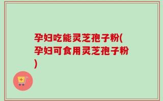 孕妇吃能灵芝孢子粉(孕妇可食用灵芝孢子粉)