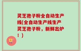 灵芝孢子粉全自动生产线(全自动生产线生产灵芝孢子粉，新鲜出炉！)