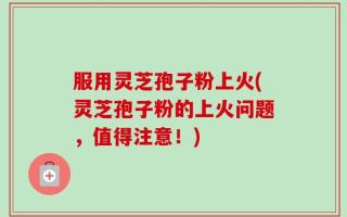 服用灵芝孢子粉上火(灵芝孢子粉的上火问题，值得注意！)