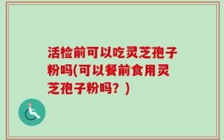 活检前可以吃灵芝孢子粉吗(可以餐前食用灵芝孢子粉吗？)