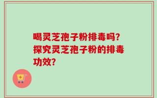 喝灵芝孢子粉排毒吗？探究灵芝孢子粉的排毒功效？