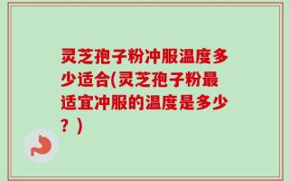 灵芝孢子粉冲服温度多少适合(灵芝孢子粉最适宜冲服的温度是多少？)