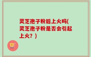 灵芝孢子粉后上火吗(灵芝孢子粉是否会引起上火？)