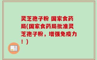 灵芝孢子粉 国家食药局(国家食药局批准灵芝孢子粉，增强免疫力！)