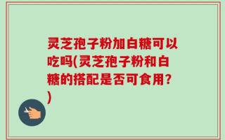 灵芝孢子粉加白糖可以吃吗(灵芝孢子粉和白糖的搭配是否可食用？)