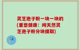 灵芝孢子粉一块一块的(重塑健康：纯天然灵芝孢子粉分块提取)