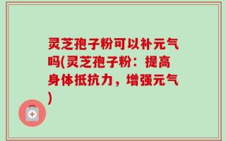 灵芝孢子粉可以补元气吗(灵芝孢子粉：提高身体抵抗力，增强元气)