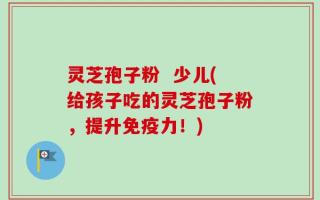 灵芝孢子粉  少儿(给孩子吃的灵芝孢子粉，提升免疫力！)
