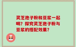 灵芝孢子粉和豆浆一起喝？探究灵芝孢子粉与豆浆的搭配效果？