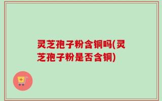 灵芝孢子粉含铜吗(灵芝孢子粉是否含铜)