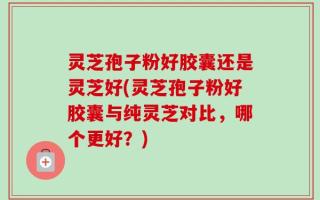 灵芝孢子粉好胶囊还是灵芝好(灵芝孢子粉好胶囊与纯灵芝对比，哪个更好？)