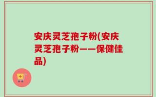 安庆灵芝孢子粉(安庆灵芝孢子粉——保健佳品)