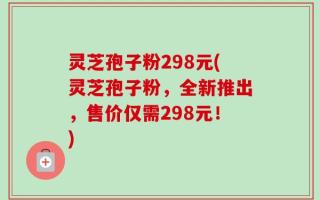 灵芝孢子粉298元(灵芝孢子粉，全新推出，售价仅需298元！)