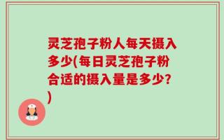 灵芝孢子粉人每天摄入多少(每日灵芝孢子粉合适的摄入量是多少？)