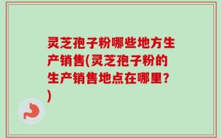 灵芝孢子粉哪些地方生产销售(灵芝孢子粉的生产销售地点在哪里？)
