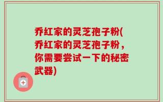 乔红家的灵芝孢子粉(乔红家的灵芝孢子粉，你需要尝试一下的秘密武器)
