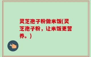 灵芝孢子粉做米饭(灵芝孢子粉，让米饭更营养。)