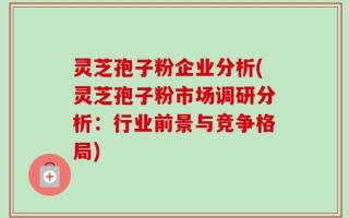 灵芝孢子粉企业分析(灵芝孢子粉市场调研分析：行业前景与竞争格局)