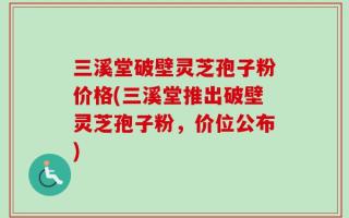 三溪堂破壁灵芝孢子粉价格(三溪堂推出破壁灵芝孢子粉，价位公布)