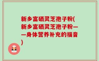 新乡富硒灵芝孢子粉(新乡富硒灵芝孢子粉——身体营养补充的福音)