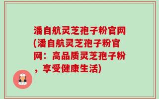潘自航灵芝孢子粉官网(潘自航灵芝孢子粉官网：高品质灵芝孢子粉，享受健康生活)