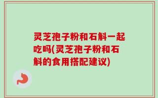 灵芝孢子粉和石斛一起吃吗(灵芝孢子粉和石斛的食用搭配建议)