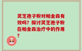 灵芝孢子粉对帕金森有效吗？探讨灵芝孢子粉在帕金森治疗中的作用？