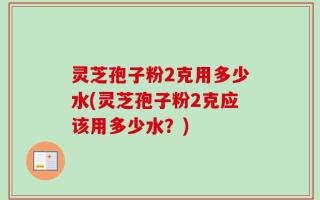 灵芝孢子粉2克用多少水(灵芝孢子粉2克应该用多少水？)