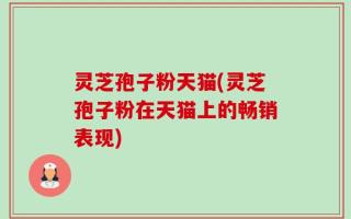 灵芝孢子粉天猫(灵芝孢子粉在天猫上的畅销表现)