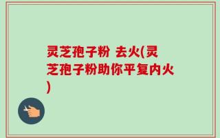 灵芝孢子粉 去火(灵芝孢子粉助你平复内火)