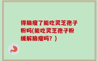 得脑瘤了能吃灵芝孢子粉吗(能吃灵芝孢子粉缓解脑瘤吗？)