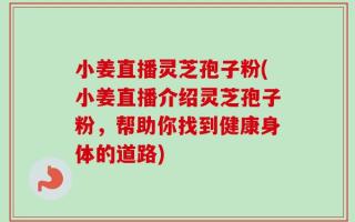 小姜直播灵芝孢子粉(小姜直播介绍灵芝孢子粉，帮助你找到健康身体的道路)