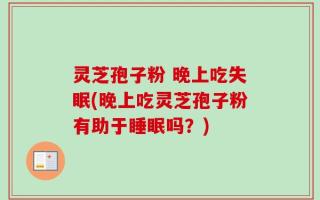 灵芝孢子粉 晚上吃失眠(晚上吃灵芝孢子粉有助于睡眠吗？)