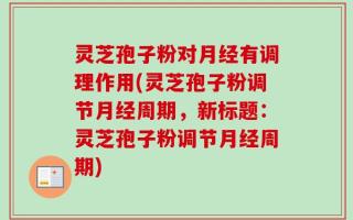 灵芝孢子粉对月经有调理作用(灵芝孢子粉调节月经周期，新标题：灵芝孢子粉调节月经周期)