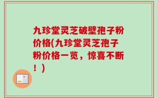九珍堂灵芝破壁孢子粉价格(九珍堂灵芝孢子粉价格一览，惊喜不断！)