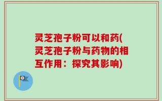 灵芝孢子粉可以和药(灵芝孢子粉与药物的相互作用：探究其影响)