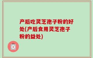 产后吃灵芝孢子粉的好处(产后食用灵芝孢子粉的益处)