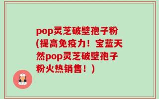 pop灵芝破壁孢子粉(提高免疫力！宝蓝天然pop灵芝破壁孢子粉火热销售！)